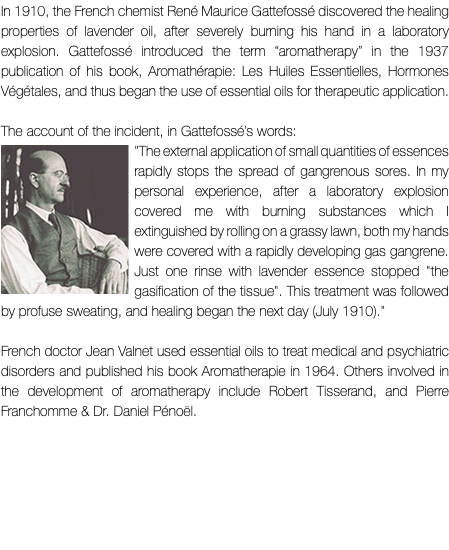 In 1910, the French chemist René Maurice Gattefossé discovered the healing properties of lavender oil, after severely burning his hand in a laboratory explosion. Gattefossé introduced the term “aromatherapy” in the 1937 publication of his book, Aromathérapie: Les Huiles Essentielles, Hormones Végétales, and thus began the use of essential oils for therapeutic application. The account of the incident, in Gattefossé’s words: ﷯"The external application of small quantities of essences rapidly stops the spread of gangrenous sores. In my personal experience, after a laboratory explosion covered me with burning substances which I extinguished by rolling on a grassy lawn, both my hands were covered with a rapidly developing gas gangrene. Just one rinse with lavender essence stopped "the gasification of the tissue". This treatment was followed by profuse sweating, and healing began the next day (July 1910)." French doctor Jean Valnet used essential oils to treat medical and psychiatric disorders and published his book Aromatherapie in 1964. Others involved in the development of aromatherapy include Robert Tisserand, and Pierre Franchomme & Dr. Daniel Pénoël. 